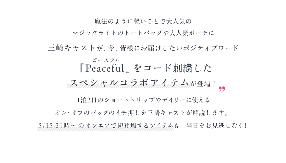 魔法のように軽いことで大人気のマジックライトのトートバッグや大人気ポーチに三崎キャストが、今、皆様にお届けしたいポジティブワード『Peaceful』をコード刺繍したスペシャルコラボアイテムが登場！1泊2日のショートトリップやデイリーに使えるオン・オフのバッグのイチ押しを三崎キャストが解説します。5/15 21時～のオンエアで初登場するアイテムも。当日をお見逃しなく！