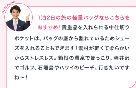explanation 1泊2日の旅の軽量バッグならこちらをおすすめ!貴重品を入れられる中仕切りポケットは、バッグの底から離れているためシューズを入れることもできます!素材が軽くて柔らかいからストレスレス。箱根の温泉でほっこり、軽井沢でゴルフ、石垣島やハワイのビーチ、行きたいですね~!