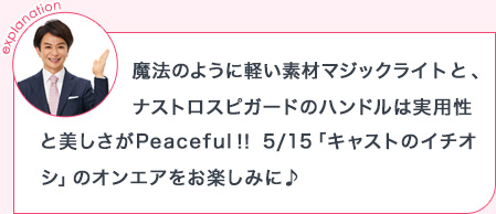 explanation 魔法のように軽い素材マジックライトと、ナストロスピガードのハンドルは実用性と美しさがPeaceful!!5/15「キャストのイチオシ」のオンエアをお楽しみに♪
