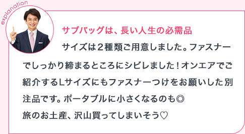 explanation サブバッグは、長い人生の必需品サイズは2種類ご用意しました。ファスナーでしっかり締まるところにシビレました!オンエアでご紹介するLサイズにもファスナーつけをお願いした別注品です。ポータブルに小さくなるのも◎旅のお土産、沢山買ってしまいそう
