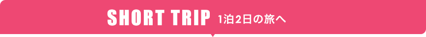 SHORT TRIP 1泊2日の旅へ