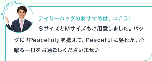 explanation デイリーバッグのおすすめは、コチラ!SサイズとMサイズもご用意しました。バッグに『Peaceful』を携えて、Peacefulに溢れた、心躍る一日をお過ごしくださいませ♪