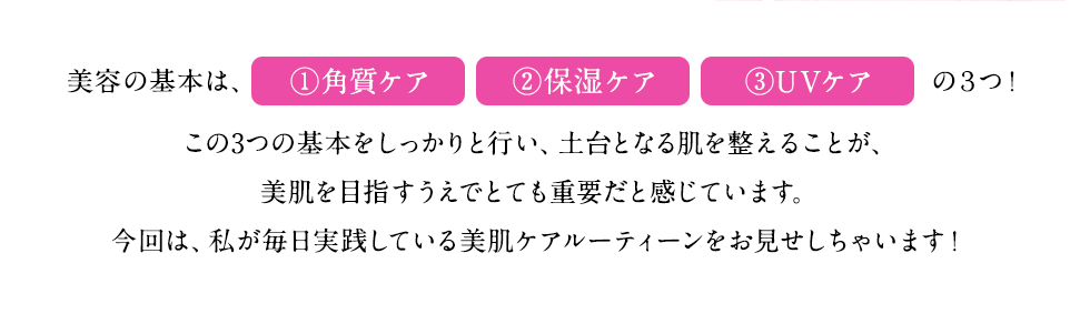 美容の基本は、角質ケア、保湿ケア、UVケアの3つ！この3つの基本をしっかりと行い、土台となる肌を整えることが、美肌を目指すうえでとても重要だと感じています。今回は、私が毎日実践している美肌ケアルーティーンをお見せしちゃいます！