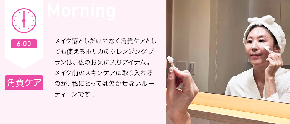 6：00 角質ケア　メイク落としだけでなく角質ケアとしても使えるホリカのクレンジングブランは、私のお気に入りアイテム。メイク前のスキンケアに取り入れるのが、私にとっては欠かせないルーティーンです！