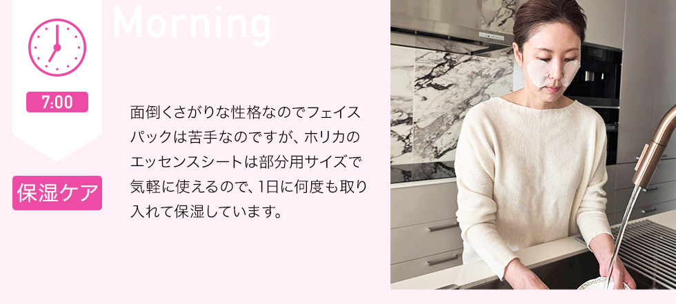 7：00 保湿ケア　面倒くさがりな性格なのでフェイスパックは苦手なのですが、ホリカのエッセンスシートは部分用サイズで気軽に使えるので、1日に何度も取り入れて保湿しています。