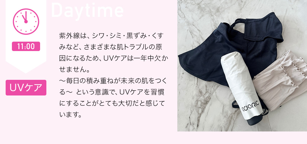 11：00 UVケア　紫外線は、シワ・シミ・黒ずみ・くすみなど、さまざまな肌トラブルの原因になるため、UVケアは一年中欠かせません。～毎日の積み重ねが未来の肌をつくる～という意識で、UVケアを習慣にすることがとても大切だと感じています。