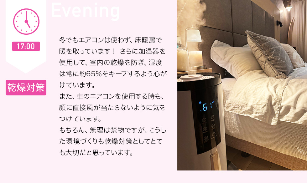 17：00 乾燥対策　冬でもエアコンは使わず、床暖房で暖を取っています！さらに加湿器を使用して、室内の乾燥を防ぎ、湿度は常に約65％をキープするよう心がけています。また、車のエアコンを使用する時も、顔に直接風が当たらないように気をつけています。もちろん、無理は禁物ですが、こうした環境づくりも乾燥対策としてとても大切だと思っています。