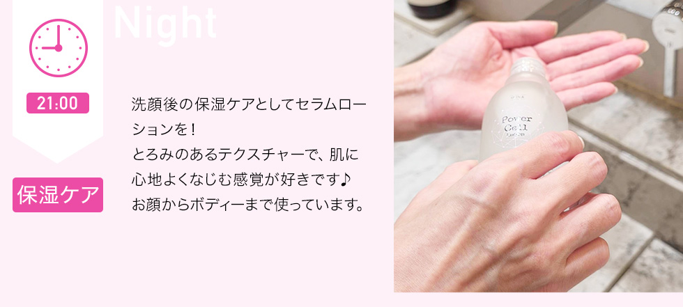 21：00 保湿ケア　洗顔後の保湿ケアとしてセラムローションを！とろみのあるテクスチャーで、肌に心地よくなじむ感覚が好きです♪お顔からボディーまで使っています。