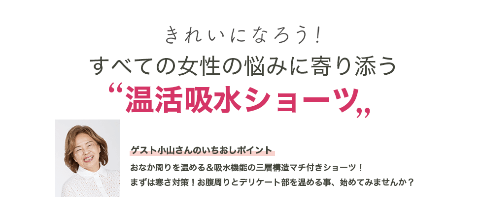 きれいになろう！ すべての女性の悩みに寄り添う“温活吸水ショーツ”　ゲスト小山さんのいちおしポイント：おなか周りを温める＆吸水機能の三層構造マチ付きショーツ！まずは寒さ対策！お腹周りとデリケート部を温める事、始めてみませんか？