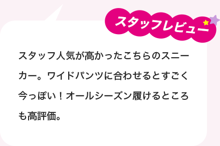 スタッフレビュー：スタッフ人気が高かったこちらのスニーカー。ワイドパンツに合わせるとすごく今っぽい！オールシーズン履けるところも高評価。
