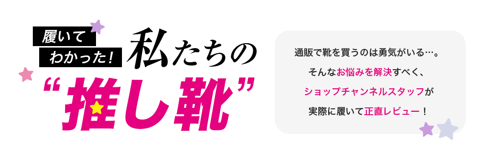 履いてわかった！私たちの推し靴　通販で靴を買うのは勇気がいる…。そんなお悩みを解決すべく、ショップチャンネルスタッフが実際に履いて正直レビュー！