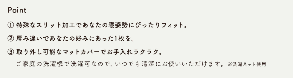 Point　1.特殊なスリット加工であなたの寝姿勢にぴったりフィット。 2.厚み違いであなたの好みにあった1枚を。 3.取り外し可能なマットカバーでお手入れラクラク。ご家庭の洗濯機で洗濯可なので、いつでも清潔にお使いいただけます。※洗濯ネット使用