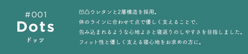 Dots（ドッツ）　凹凸ウレタンと2層構造を採用。体のラインに合わせて点で優しく支えることで、包み込まれるような心地よさと寝返りのしやすさを目指しました。フィット性と優しく支える寝心地をお求めの方に。