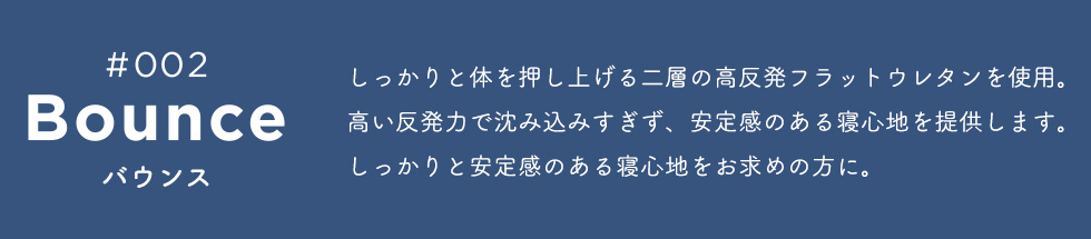 Bounce（バウンス）　しっかりと体を押し上げる二層の高反発フラットウレタンを使用。高い反発力で沈み込みすぎず、安定感のある寝心地を提供します。しっかりと安定感のある寝心地をお求めの方に。