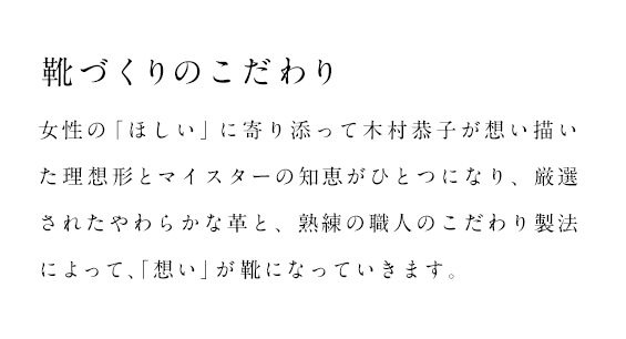 靴づくりのこだわり　女性の「ほしい」に寄り添って木村恭子が想い描いた理想形とマイスターの知恵がひとつになり、厳選されたやわらかななめし革と、熟練の職人のこだわり製法によって、「想い」が靴になっていきます。