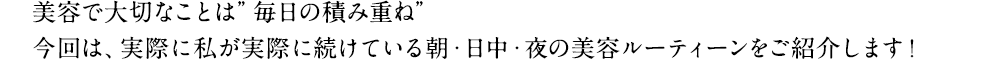 美容で大切なことは”毎日の積み重ね”今回は、実際に私が実際に続けている朝・日中・夜の美容ルーティーンをご紹介します！
