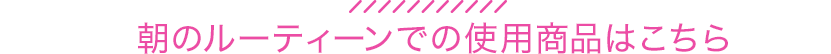 朝のルーティーンでの使用商品はこちら
