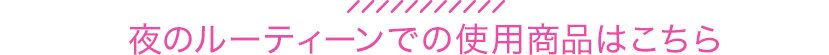 夜のルーティーンでの使用商品はこちら