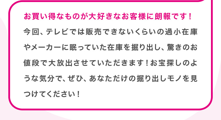 お買い得なものが大好きなお客様に朗報です！今回、テレビでは販売できないくらいの過小在庫やメーカーに眠っていた在庫を掘り出し、驚きのお値段で大放出させていただきます！お宝探しのような気分で、ぜひ、あなただけの掘り出しモノを見つけてください！