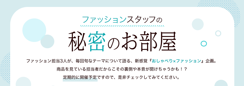 ファッションスタッフの秘密のお部屋　ファッション担当3人が、毎回旬なテーマについて語る、新感覚『おしゃべり×ファッション』企画。商品を見ている担当者だからこその裏側や本音が聞けちゃうかも！？定期的に開催予定ですので、是非チェックしてみてください。