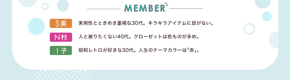 メンバー　S美：実用性とときめき重視な30代。キラキラアイテムに目がない。 N村：人と被りたくない40代。クローゼットは色ものが多め。　I子：昭和レトロが好きな30代。人生のテーマカラーは｢赤｣。