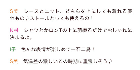 S美「レースとニット、どちらを上にしても着れる優れもの♪ストールとしても使えるの！」N村「シャツとかロンTの上に羽織るだけでおしゃれに決まるよ。」I子「色んな表情が楽しめて一石二鳥！」S美「気温差の激しいこの時期に重宝しそう♪」