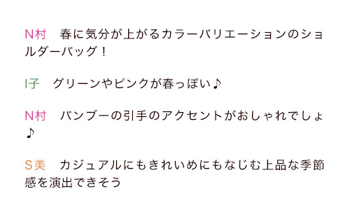N村「春に気分が上がるカラーバリエーションのショルダーバッグ！」I子「グリーンやピンクが春っぽい♪」N村「バンブーの引手のアクセントがおしゃれでしょ♪」S美「カジュアルにもきれいめにもなじむ上品な季節感を演出できそう」