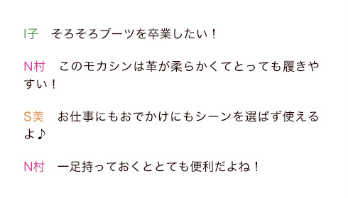 I子「そろそろブーツを卒業したい！」N村「このモカシンは革が柔らかくてとっても履きやすい！」S美「お仕事にもおでかけにもシーンを選ばず使えるよ♪」N村「一足持っておくととても便利だよね！」