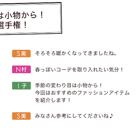 S美「そろそろ暖かくなってきましたね。」N村「春っぽいコーデを取り入れたい気分！」I子「季節の変わり目は小物から！今回はおすすめのファッションアイテムを紹介します！」S美「みなさん参考にしてくださいね♪」