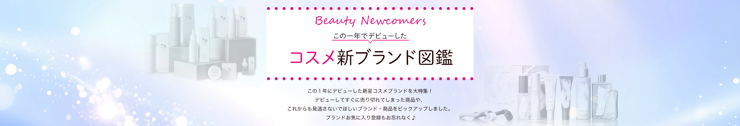 Beauty Newcomers　この一年でデビューしたコスメ新ブランド図鑑 この１年にデビューした新星コスメブランドを大特集！デビューしてすぐに売り切れてしまった商品や、これからも見逃さないでほしいブランド・商品をピックアップしました。ブランドお気に入り登録もお忘れなく