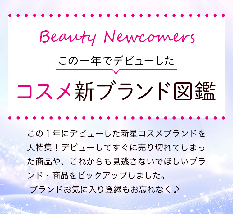 Beauty Newcomers　この一年でデビューしたコスメ新ブランド図鑑 この１年にデビューした新星コスメブランドを大特集！デビューしてすぐに売り切れてしまった商品や、これからも見逃さないでほしいブランド・商品をピックアップしました。ブランドお気に入り登録もお忘れなく