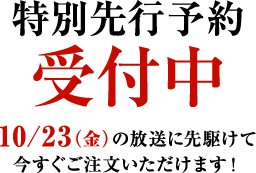 特別先行予約受付中　10/23（金）の放送に先駆けて今すぐご注文いただけます！