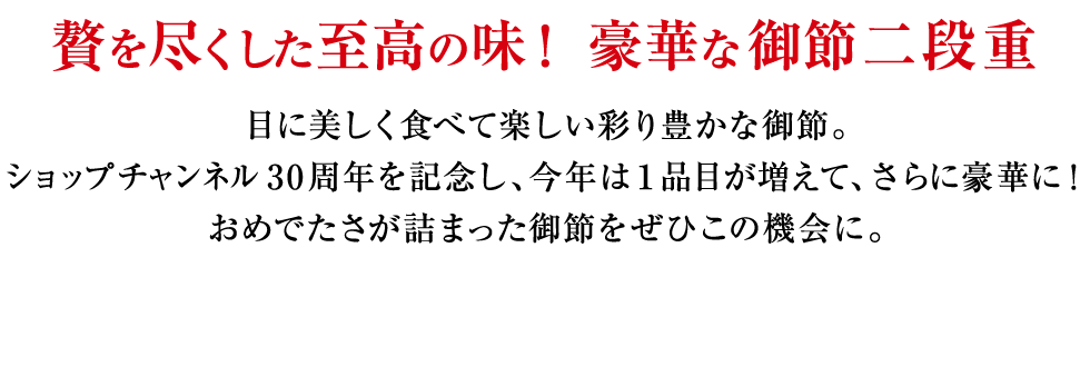 贅を尽くした至高の味！ 豪華な御節二段重　目に美しく食べて楽しい彩り豊かな御節。ショップチャンネル30周年を記念し、今年は１品目が増えて、さらに豪華に！おめでたさが詰まった御節をぜひこの機会に。