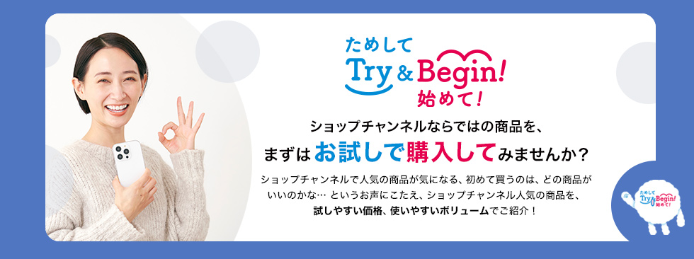 ためして始めてTry＆Begin!　ショップチャンネルならではの商品を、まずはお試しで購入してみませんか？ショップチャンネルで人気の商品が気になる、初めて買うのは、どの商品がいいのかな…というお声にこたえ、ショップチャンネル人気の商品を、試しやすい価格、使いやすいボリュームでご紹介！