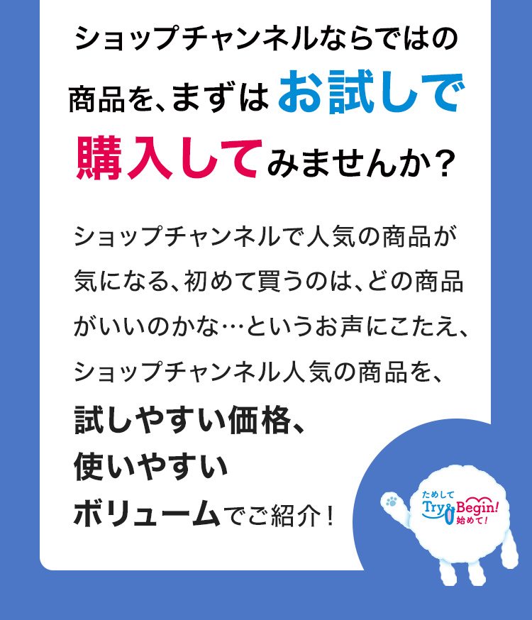 ショップチャンネルならではの商品を、まずはお試しで購入してみませんか？ショップチャンネルで人気の商品が気になる、初めて買うのは、どの商品がいいのかな…というお声にこたえ、ショップチャンネル人気の商品を、試しやすい価格、使いやすいボリュームでご紹介！