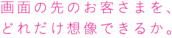 画面の先のお客さまを、どれだけ想像できるか。
