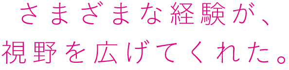 さまざまな経験が、視野を広げてくれた。